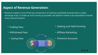 Aspect of Revenue Generation:
• Revenue creation is one of the key components of starting a profitable business with a crypto
exchange script. To make as much money as possible, the platform needs to be expanded to include
many revenue streams.
• Trading Fees
• Withdrawal Fees
• Listing Fees
• Staking and Yield Farming
• Affiliate Marketing
• Premium Accounts
 
