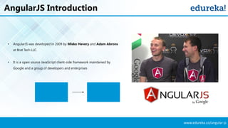 www.edureka.co/angular-js
AngularJS Introduction
• AngularJS was developed in 2009 by Misko Hevery and Adam Abrons
at Brat Tech LLC.
• It is a open source JavaScript client-side framework maintained by
Google and a group of developers and enterprises
 