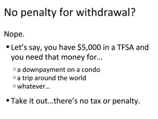No penalty for withdrawal? Nope.  Let’s say, you have $5,000 in a TFSA and you need that money for… a downpayment on a condo a trip around the world whatever… Take it out…there’s no tax or penalty. 