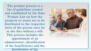 The probate process is a
list of guidelines created
and established by the State
Probate Law on how the
property or assets are to be
distributed to the respective
heirs of the person once he
or she dies without a will.
This process includes the
appointment of an
administrator, identification
of the beneficiaries and the
distribution of the
 