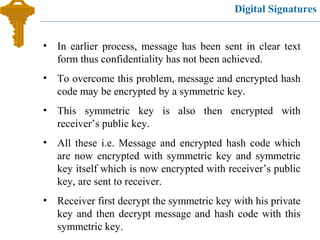 Digital Signatures
• In earlier process, message has been sent in clear text
form thus confidentiality has not been achieved.
• To overcome this problem, message and encrypted hash
code may be encrypted by a symmetric key.
• This symmetric key is also then encrypted with
receiver’s public key.
• All these i.e. Message and encrypted hash code which
are now encrypted with symmetric key and symmetric
key itself which is now encrypted with receiver’s public
key, are sent to receiver.
• Receiver first decrypt the symmetric key with his private
key and then decrypt message and hash code with this
symmetric key.
 