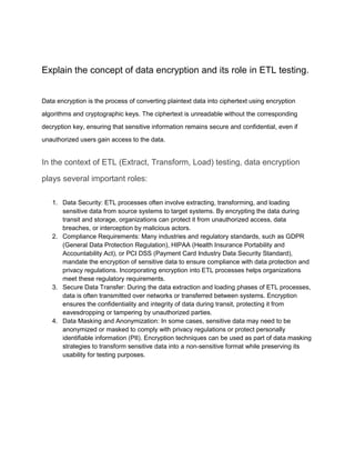 Explain the concept of data encryption and its role in ETL testing.
Data encryption is the process of converting plaintext data into ciphertext using encryption
algorithms and cryptographic keys. The ciphertext is unreadable without the corresponding
decryption key, ensuring that sensitive information remains secure and confidential, even if
unauthorized users gain access to the data.
In the context of ETL (Extract, Transform, Load) testing, data encryption
plays several important roles:
1. Data Security: ETL processes often involve extracting, transforming, and loading
sensitive data from source systems to target systems. By encrypting the data during
transit and storage, organizations can protect it from unauthorized access, data
breaches, or interception by malicious actors.
2. Compliance Requirements: Many industries and regulatory standards, such as GDPR
(General Data Protection Regulation), HIPAA (Health Insurance Portability and
Accountability Act), or PCI DSS (Payment Card Industry Data Security Standard),
mandate the encryption of sensitive data to ensure compliance with data protection and
privacy regulations. Incorporating encryption into ETL processes helps organizations
meet these regulatory requirements.
3. Secure Data Transfer: During the data extraction and loading phases of ETL processes,
data is often transmitted over networks or transferred between systems. Encryption
ensures the confidentiality and integrity of data during transit, protecting it from
eavesdropping or tampering by unauthorized parties.
4. Data Masking and Anonymization: In some cases, sensitive data may need to be
anonymized or masked to comply with privacy regulations or protect personally
identifiable information (PII). Encryption techniques can be used as part of data masking
strategies to transform sensitive data into a non-sensitive format while preserving its
usability for testing purposes.
 
