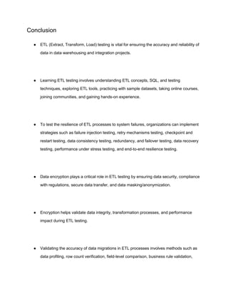Conclusion
● ETL (Extract, Transform, Load) testing is vital for ensuring the accuracy and reliability of
data in data warehousing and integration projects.
● Learning ETL testing involves understanding ETL concepts, SQL, and testing
techniques, exploring ETL tools, practicing with sample datasets, taking online courses,
joining communities, and gaining hands-on experience.
● To test the resilience of ETL processes to system failures, organizations can implement
strategies such as failure injection testing, retry mechanisms testing, checkpoint and
restart testing, data consistency testing, redundancy, and failover testing, data recovery
testing, performance under stress testing, and end-to-end resilience testing.
● Data encryption plays a critical role in ETL testing by ensuring data security, compliance
with regulations, secure data transfer, and data masking/anonymization.
● Encryption helps validate data integrity, transformation processes, and performance
impact during ETL testing.
● Validating the accuracy of data migrations in ETL processes involves methods such as
data profiling, row count verification, field-level comparison, business rule validation,
 