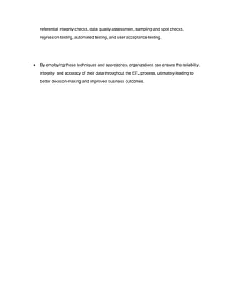 referential integrity checks, data quality assessment, sampling and spot checks,
regression testing, automated testing, and user acceptance testing.
● By employing these techniques and approaches, organizations can ensure the reliability,
integrity, and accuracy of their data throughout the ETL process, ultimately leading to
better decision-making and improved business outcomes.
 