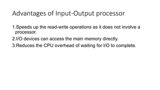 Advantages of Input-Output processor
1.Speeds up the read-write operations as it does not involve a
processor.
2.I/O devices can access the main memory directly.
3.Reduces the CPU overhead of waiting for I/O to complete.
 