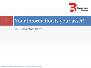 What is ISO 27001 ISMS?
Your information is your asset!3
Copyrights (c) 2004-2013 Business Beam (Pvt.) Limited. All rights reserved.
 