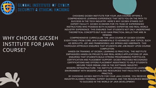 WHY CHOOSE GICSEH
INSTITUTE FOR JAVA
COURSE?
CHOOSING GICSEH INSTITUTE FOR YOUR JAVA COURSE OFFERS A
COMPREHENSIVE LEARNING EXPERIENCE THAT SETS YOU ON THE PATH TO
SUCCESS IN THE TECH INDUSTRY. HERE’S WHY GICSEH STANDS OUT:
EXPERT FACULTY: GICSEH IS KNOWN FOR ITS TEAM OF EXPERIENCED
INSTRUCTORS WHO POSSESS BOTH ACADEMIC EXPERTISE AND REAL-WORLD
INDUSTRY EXPERIENCE. THIS ENSURES THAT STUDENTS NOT ONLY UNDERSTAND
THEORETICAL CONCEPTS BUT ALSO GAIN PRACTICAL SKILLS THAT ARE IN
DEMAND.
COMPREHENSIVE CURRICULUM: THE JAVA COURSE AT GICSEH COVERS
EVERYTHING FROM CORE JAVA FUNDAMENTALS TO ADVANCED JAVA TOPICS, SUCH
AS SERVLETS, JSP, AND FRAMEWORKS LIKE SPRING AND HIBERNATE. THIS
THOROUGH APPROACH ENSURES THAT STUDENTS ARE JOB-READY UPON COURSE
COMPLETION.
HANDS-ON TRAINING: AT GICSEH, LEARNING IS PRACTICAL. THE INSTITUTE
EMPHASIZES HANDS-ON PROJECTS AND REAL-WORLD APPLICATIONS OF JAVA,
ENSURING THAT STUDENTS BUILD STRONG PROGRAMMING PORTFOLIOS.
CERTIFICATION AND PLACEMENT SUPPORT: GICSEH PROVIDES RECOGNIZED
CERTIFICATIONS AND OFFERS PLACEMENT ASSISTANCE TO HELP STUDENTS
SECURE THEIR DREAM JOBS IN THE SOFTWARE INDUSTRY.
MODERN INFRASTRUCTURE: THE INSTITUTE OFFERS A CONDUCIVE LEARNING
ENVIRONMENT WITH MODERN LABS AND RESOURCES THAT FACILITATE IN-DEPTH
PRACTICE.
BY CHOOSING GICSEH INSTITUTE FOR YOUR JAVA COURSE, YOU RECEIVE
INDUSTRY-ALIGNED TRAINING, EXPERT GUIDANCE, AND THE RESOURCES NEEDED
TO SUCCEED IN THE WORLD OF JAVA DEVELOPMENT.
 