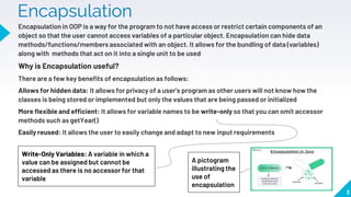 Encapsulation
Encapsulation in OOP is a way for the program to not have access or restrict certain components of an
object so that the user cannot access variables of a particular object. Encapsulation can hide data
methods/functions/members associated with an object. It allows for the bundling of data (variables)
along with methods that act on it into a single unit to be used
Why is Encapsulation useful?
There are a few key benefits of encapsulation as follows:
Allows for hidden data: It allows for privacy of a user’s program as other users will not know how the
classes is being stored or implemented but only the values that are being passed or initialized
More flexible and efficient: It allows for variable names to be write-only so that you can omit accessor
methods such as getYear()
Easily reused: It allows the user to easily change and adapt to new input requirements
3
A pictogram
illustrating the
use of
encapsulation
Write-Only Variables: A variable in which a
value can be assigned but cannot be
accessed as there is no accessor for that
variable
 