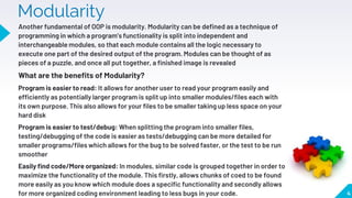 Modularity
Another fundamental of OOP is modularity. Modularity can be defined as a technique of
programming in which a program’s functionality is split into independent and
interchangeable modules, so that each module contains all the logic necessary to
execute one part of the desired output of the program. Modules can be thought of as
pieces of a puzzle, and once all put together, a finished image is revealed
What are the benefits of Modularity?
Program is easier to read: It allows for another user to read your program easily and
efficiently as potentially larger program is split up into smaller modules/files each with
its own purpose. This also allows for your files to be smaller taking up less space on your
hard disk
Program is easier to test/debug: When splitting the program into smaller files,
testing/debugging of the code is easier as tests/debugging can be more detailed for
smaller programs/files which allows for the bug to be solved faster, or the test to be run
smoother
Easily find code/More organized: In modules, similar code is grouped together in order to
maximize the functionality of the module. This firstly, allows chunks of coed to be found
more easily as you know which module does a specific functionality and secondly allows
for more organized coding environment leading to less bugs in your code. 4
 