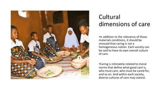 Cultural
dimensions of care
•In addition to the relevance of those
materials conditions, it should be
stressed that caring is not a
homogeneous notion. Each society can
be said to have its own overall culture
of care.
•Caring is intimately related to moral
norms that define what good care is,
who must care, who must be cared for,
and so on. And within each society,
diverse cultures of care may coexist.
 