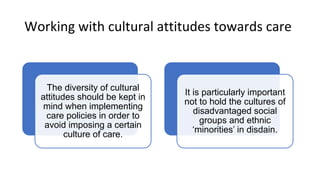 Working with cultural attitudes towards care
The diversity of cultural
attitudes should be kept in
mind when implementing
care policies in order to
avoid imposing a certain
culture of care.
It is particularly important
not to hold the cultures of
disadvantaged social
groups and ethnic
‘minorities’ in disdain.
 