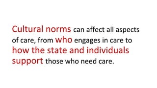 Cultural norms can affect all aspects
of care, from who engages in care to
how the state and individuals
support those who need care.
 