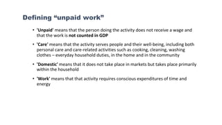 Defining “unpaid work”
• 'Unpaid' means that the person doing the activity does not receive a wage and
that the work is not counted in GDP
• 'Care' means that the activity serves people and their well-being, including both
personal care and care-related activities such as cooking, cleaning, washing
clothes – everyday household duties, in the home and in the community
• 'Domestic' means that it does not take place in markets but takes place primarily
within the household
• 'Work' means that that activity requires conscious expenditures of time and
energy
 