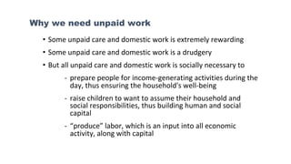 Why we need unpaid work
• Some unpaid care and domestic work is extremely rewarding
• Some unpaid care and domestic work is a drudgery
• But all unpaid care and domestic work is socially necessary to
- prepare people for income-generating activities during the
day, thus ensuring the household's well-being
- raise children to want to assume their household and
social responsibilities, thus building human and social
capital
- “produce” labor, which is an input into all economic
activity, along with capital
 