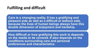 Fulfilling and difficult
Care is a changing reality. It has a gratifying and
pleasant side as well as a difficult or tedious side,
because the lives of human beings always have this
double dimension of enjoyment and hardship.
How difficult or how gratifying this work is depends
on the needs to be covered. It also depends on the
conditions surrounding care and personal
preferences and characteristics.
 