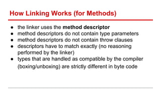 How Linking Works (for Methods)
● the linker uses the method descriptor
● method descriptors do not contain type parameters
● method descriptors do not contain throw clauses
● descriptors have to match exactly (no reasoning
performed by the linker)
● types that are handled as compatible by the compiler
(boxing/unboxing) are strictly different in byte code
 