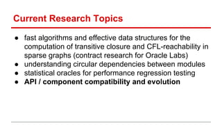 Current Research Topics
● fast algorithms and effective data structures for the
computation of transitive closure and CFL-reachability in
sparse graphs (contract research for Oracle Labs)
● understanding circular dependencies between modules
● statistical oracles for performance regression testing
● API / component compatibility and evolution
 
