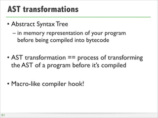 AST transformations
• Abstract Syntax Tree
– in memory representation of your program
before being compiled into bytecode

• AST transformation == process of transforming
the AST of a program before it’s compiled
• Macro-like compiler hook!

61

 
