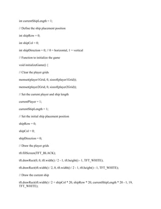int currentShipLength = 1;
// Define the ship placement position
int shipRow = 0;
int shipCol = 0;
int shipDirection = 0; // 0 = horizontal, 1 = vertical
// Function to initialize the game
void initializeGame() {
// Clear the player grids
memset(player1Grid, 0, sizeof(player1Grid));
memset(player2Grid, 0, sizeof(player2Grid));
// Set the current player and ship length
currentPlayer = 1;
currentShipLength = 1;
// Set the initial ship placement position
shipRow = 0;
shipCol = 0;
shipDirection = 0;
// Draw the player grids
tft.fillScreen(TFT_BLACK);
tft.drawRect(0, 0, tft.width() / 2 - 1, tft.height() - 1, TFT_WHITE);
tft.drawRect(tft.width() / 2, 0, tft.width() / 2 - 1, tft.height() - 1, TFT_WHITE);
// Draw the current ship
tft.drawRect(tft.width() / 2 + shipCol * 20, shipRow * 20, currentShipLength * 20 - 1, 19,
TFT_WHITE);
 