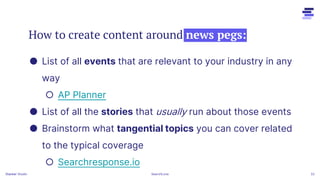 How to create content around news pegs:
Stacker 22
● List of all events that are relevant to your industry in any
way
○ AP Planner
● List of all the stories that usually run about those events
● Brainstorm what tangential topics you can cover related
to the typical coverage
○ Searchresponse.io
Stacker Studio SearchLove
 