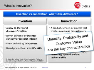 bytics engineering ag. All Rights Reserved. / 09.01.2013 A.Schukin 8
What is Innovation?
Invention vs. Innovation: what’s the difference?
 A product, service, or process that
creates new value for customers
 Driven primarily by a desire to add
customer value
 Merit defined by profitable
deployment
 Based on a broad set of strategic,
marketing, operational and
technical skills
InnovationInvention
 A new-to-the-world
discovery/creation
 Driven primarily by inventor
curiosity or research interest
 Merit defined by uniqueness
 Based primarily on scientific skills
R. Martin & J. Milway «User-Driven Innovation: Putting an
End to Inventing in the Dark», Rotman Magazine, Fall 2012
 