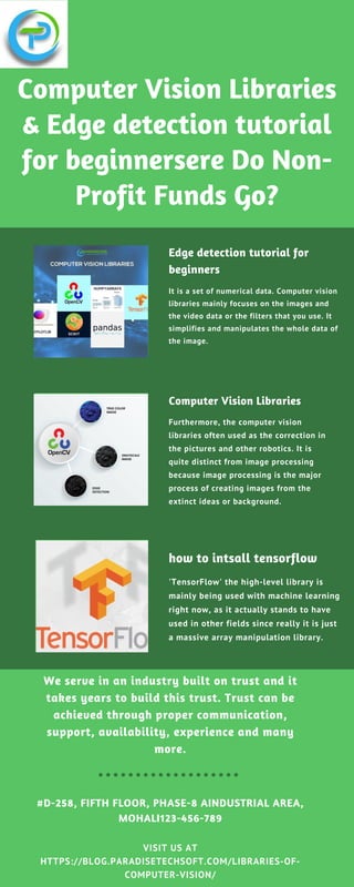 Computer Vision Libraries
& Edge detection tutorial
for beginnersere Do Non-
Profit Funds Go?
We serve in an industry built on trust and it
takes years to build this trust. Trust can be
achieved through proper communication,
support, availability, experience and many
more.
#D-258, FIFTH FLOOR, PHASE-8 AINDUSTRIAL AREA,
MOHALI123-456-789
VISIT US AT
HTTPS://BLOG.PARADISETECHSOFT.COM/LIBRARIES-OF-
COMPUTER-VISION/
Edge detection tutorial for
beginners
It is a set of numerical data. Computer vision
libraries mainly focuses on the images and
the video data or the filters that you use. It
simplifies and manipulates the whole data of
the image.
Computer Vision Libraries
Furthermore, the computer vision
libraries often used as the correction in
the pictures and other robotics. It is
quite distinct from image processing
because image processing is the major
process of creating images from the
extinct ideas or background.
how to intsall tensorflow
'TensorFlow' the high-level library is
mainly being used with machine learning
right now, as it actually stands to have
used in other fields since really it is just
a massive array manipulation library.
 