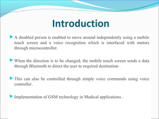 Introduction
 A disabled person is enabled to move around independently using a mobile
touch screen and a voice recognition which is interfaced with motors
through microcontroller.
 When the direction is to be changed, the mobile touch screen sends a data
through Bluetooth to direct the user to required destination .
 This can also be controlled through simple voice commands using voice
controller.
 Implementation of GSM technology in Medical applications .
 