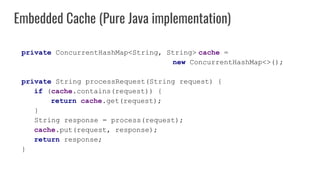 private ConcurrentHashMap<String, String> cache =
new ConcurrentHashMap<>();
private String processRequest(String request) {
if (cache.contains(request)) {
return cache.get(request);
}
String response = process(request);
cache.put(request, response);
return response;
}
Embedded Cache (Pure Java implementation)
 