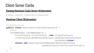 Client-Server Cache
Hazelcast Client (Kubernetes):
@Configuration
public class HazelcastClientConfiguration {
@Bean
CacheManager cacheManager() {
ClientConfig clientConfig = new ClientConfig();
clientConfig.getNetworkConfig().getKubernetesConfig()
.setEnabled(true);
return new HazelcastCacheManager(HazelcastClient
.newHazelcastClient(clientConfig));
}
}
Starting Hazelcast Cache Server (Kubernetes)
$ helm install hazelcast/hazelcast
 