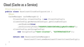 @Configuration
public class HazelcastCloudConfiguration {
@Bean
CacheManager cacheManager() {
ClientConfig clientConfig = new ClientConfig();
clientConfig.getNetworkConfig().getCloudConfig()
.setEnabled(true)
.setDiscoveryToken("KSXFDTi5HXPJGR0wRAjLgKe45tvEEhd");
clientConfig.setGroupConfig(
new GroupConfig("test-cluster", "b2f984b5dd3314"));
return new HazelcastCacheManager(
HazelcastClient.newHazelcastClient(clientConfig));
}
}
Cloud (Cache as a Service)
 