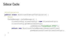 @Configuration
public class HazelcastSidecarConfiguration {
@Bean
CacheManager cacheManager() {
ClientConfig clientConfig = new ClientConfig();
clientConfig.getNetworkConfig()
.addAddress("localhost:5701");
return new HazelcastCacheManager(HazelcastClient
.newHazelcastClient(clientConfig));
}
}
Sidecar Cache
 