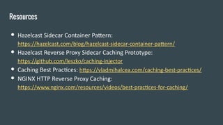 Resources
● Hazelcast Sidecar Container Pattern:
https://hazelcast.com/blog/hazelcast-sidecar-container-pattern/
● Hazelcast Reverse Proxy Sidecar Caching Prototype:
https://github.com/leszko/caching-injector
● Caching Best Practices: https://vladmihalcea.com/caching-best-practices/
● NGINX HTTP Reverse Proxy Caching:
https://www.nginx.com/resources/videos/best-practices-for-caching/
 