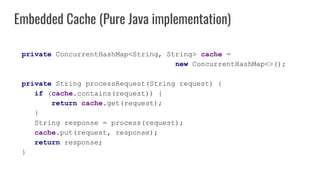 private ConcurrentHashMap<String, String> cache =
new ConcurrentHashMap<>();
private String processRequest(String request) {
if (cache.contains(request)) {
return cache.get(request);
}
String response = process(request);
cache.put(request, response);
return response;
}
Embedded Cache (Pure Java implementation)
 