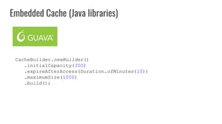 CacheBuilder.newBuilder()
.initialCapacity(300)
.expireAfterAccess(Duration.ofMinutes(10))
.maximumSize(1000)
.build();
Embedded Cache (Java libraries)
 