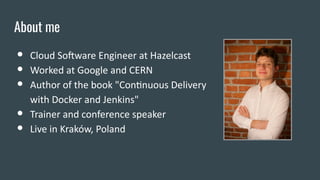 About me
● Cloud Software Engineer at Hazelcast
● Worked at Google and CERN
● Author of the book "Continuous Delivery
with Docker and Jenkins"
● Trainer and conference speaker
● Live in Kraków, Poland
 