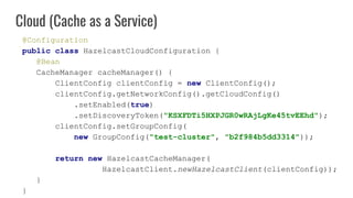 @Configuration
public class HazelcastCloudConfiguration {
@Bean
CacheManager cacheManager() {
ClientConfig clientConfig = new ClientConfig();
clientConfig.getNetworkConfig().getCloudConfig()
.setEnabled(true)
.setDiscoveryToken("KSXFDTi5HXPJGR0wRAjLgKe45tvEEhd");
clientConfig.setGroupConfig(
new GroupConfig("test-cluster", "b2f984b5dd3314"));
return new HazelcastCacheManager(
HazelcastClient.newHazelcastClient(clientConfig));
}
}
Cloud (Cache as a Service)
 