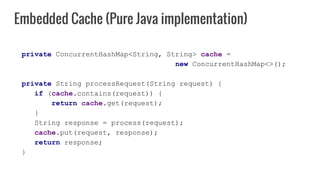 private ConcurrentHashMap<String, String> cache =
new ConcurrentHashMap<>();
private String processRequest(String request) {
if (cache.contains(request)) {
return cache.get(request);
}
String response = process(request);
cache.put(request, response);
return response;
}
Embedded Cache (Pure Java implementation)
 