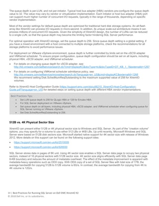 34 | Best Practices for Running SQL Server on Dell EMC XtremIO X2
© 2018 Dell Inc. or its subsidiaries.
The queue depth is per-LUN, and not per-initiator. Typical host bus adapter (HBA) vendors pre-configure the queue depth
value to 32. The value may vary by vendor or virtualization implementation. Each initiator or host bus adapter (HBA) port
can support much higher number of concurrent I/O requests, typically in the range of thousands, depending on specific
vendor implementation.
Most of the vendor settings for default queue depth are optimized for traditional hard disk storage systems. An all-flash
array like XtremIO can process I/O requests in micro-second. In addition, its unique scale-out architecture means it can
process millions of concurrent I/O requests. Given the simplicity of XtremIO design, the number of LUNs can be reduced
to a single LUN, so that the queue depth may become the limiting factor hindering SQL Server performance.
For optimal operation with XtremIO storage, set the queue depth to 256. Since queue depth setting is a global setting, if
you have a mixed environment with a host connected to multiple storage platforms, check the recommendations for all
storage platforms to avoid performance issues.
For deployment on VMware vSphere environment, queue depth is further controlled by limits set on the vSCSI adapter
and VMKernel scheduler. To ensure proper configuration, queue depth configuration should be set on all layers, including
physical HBA, vSCSI adapter, and VMKernel scheduler.
• For details on changing queue depth for vSCSI adapter, see:
http://kb.vmware.com/selfservice/search.do?cmd=displayKC&docType=kc&docTypeID=DT_KB_1_1&externalId=1267
• For details on configuring VMKernel scheduler admittance policy, see:
http://kb.vmware.com/selfservice/microsites/search.do?language=en_US&cmd=displayKC&externalId=1268
We recommend setting Disk.SchedNumReqOutstanding to the maximum supported value of 256 for XtremIO
volumes.
Refer to XtremIO Host Configuration Guide (https://support.emc.com/docu56210_XtremIO-Host-Configuration-
Guide.pdf?language=en_US) for detailed steps on setting queue depth with different HBA vendor implementations.
Best Practices Tips:
• Set LUN queue depth to 256 for QLogic HBA or 128 for Emulex HBA.
• For SQL Server deployment on VMware vSphere,
• Set queue depth on all layers, including physical HBA, vSCSI adapter, and VMKernel scheduler when configuring queue for
SQL Server running on VMware vSphere.
• Set Disk.SchedNumReqOutstanding to 256.
512B vs. 4K Physical Sector Size
XtremIO can present either 512B or 4K physical sector size to Windows and SQL Server. As part of the “creation volume”
options, you may specify for a volume to use either 512 LBs or 4KB LBs. Up until recently, Microsoft Windows and SQL
Server were based on 512B disk sectors size. Microsoft started native support for 4K sector size with release of Windows
2012. More details on this support can be found on the following support sites:
• https://support.microsoft.com/en-us/kb/2510009
• https://support.microsoft.com/en-us/kb/926930
SQL Server stores data in pages of 8K unit. Using 4K sector size enables a SQL Server data page to occupy two physical
sectors, instead of 16 physical sectors with 512B sector size. 4K sector size aligns efficiently with SQL Server data page
8-KB boundary and reduces the amount of metadata overhead. The effect of the metadata improvement is apparent with
metadata-heavy operations such as ODX copy. With ODX copy of a set of SQL Server files with total size of 1TB, the
average bandwidth for copying 512B to 512B volume is 6G/s. In contrast, the average bandwidth for copying from 4K to
4K volume is 12G/s.
 