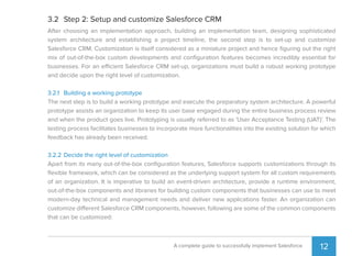 12A complete guide to successfully implement Salesforce
3.2 Step 2: Setup and customize Salesforce CRM
After choosing an implementation approach, building an implementation team, designing sophisticated
system architecture and establishing a project timeline, the second step is to set-up and customize
Salesforce CRM. Customization is itself considered as a miniature project and hence ﬁguring out the right
mix of out-of-the-box custom developments and conﬁguration features becomes incredibly essential for
businesses. For an efficient Salesforce CRM set-up, organizations must build a robust working prototype
and decide upon the right level of customization.
3.2.1 Building a working prototype
The next step is to build a working prototype and execute the preparatory system architecture. A powerful
prototype assists an organization to keep its user base engaged during the entire business process review
and when the product goes live. Prototyping is usually referred to as 'User Acceptance Testing (UAT)'. The
testing process facilitates businesses to incorporate more functionalities into the existing solution for which
feedback has already been received.
3.2.2 Decide the right level of customization
Apart from its many out-of-the-box conﬁguration features, Salesforce supports customizations through its
ﬂexible framework, which can be considered as the underlying support system for all custom requirements
of an organization. It is imperative to build an event-driven architecture, provide a runtime environment,
out-of-the-box components and libraries for building custom components that businesses can use to meet
modern-day technical and management needs and deliver new applications faster. An organization can
customize different Salesforce CRM components, however, following are some of the common components
that can be customized:
 