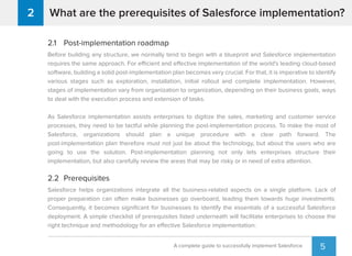 5
What are the prerequisites of Salesforce implementation?2
A complete guide to successfully implement Salesforce
2.1 Post-implementation roadmap
Before building any structure, we normally tend to begin with a blueprint and Salesforce implementation
requires the same approach. For efficient and effective implementation of the world's leading cloud-based
software, building a solid post-implementation plan becomes very crucial. For that, it is imperative to identify
various stages such as exploration, installation, initial rollout and complete implementation. However,
stages of implementation vary from organization to organization, depending on their business goals, ways
to deal with the execution process and extension of tasks.
As Salesforce implementation assists enterprises to digitize the sales, marketing and customer service
processes, they need to be tactful while planning the post-implementation process. To make the most of
Salesforce, organizations should plan a unique procedure with a clear path forward. The
post-implementation plan therefore must not just be about the technology, but about the users who are
going to use the solution. Post-implementation planning not only lets enterprises structure their
implementation, but also carefully review the areas that may be risky or in need of extra attention.
2.2 Prerequisites
Salesforce helps organizations integrate all the business-related aspects on a single platform. Lack of
proper preparation can often make businesses go overboard, leading them towards huge investments.
Consequently, it becomes signiﬁcant for businesses to identify the essentials of a successful Salesforce
deployment. A simple checklist of prerequisites listed underneath will facilitate enterprises to choose the
right technique and methodology for an effective Salesforce implementation:
 