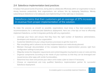 7A complete guide to successfully implement Salesforce
2.4 Salesforce implementation best practices
In today’s fast-paced world of business, being able to collaborate effectively within an organization is key to
strong business productivity. And organizations can achieve this by deploying Salesforce. Merely
subscribing to Salesforce is not adequate, but implementing it in the right way is necessary.
To make the process as smooth as possible, organizations must know a few best practices and
recommendations for a well-executed Salesforce deployment. Here are a few tips on how to efficiently
implement Salesforce, so that it integrates perfectly with any organization.
• Leverage your force and ensure that they have the right number of Salesforce administrators,
developers and analysts in your organization.
• Customize Salesforce to your unique business processes to get the most of it.
• Plan everything well in advance as the best implementations are meticulously planned.
• Maintain thorough documentation of the complete Salesforce implementation process right from
conﬁguration settings to test plans.
• Diligently review the integration requirements and control integration touchpoints to save on costs and time.
• Organize components according to the needs of your business so that they can be leveraged and
reused across other apps with similar functionalities.
• Determine how clean and precise your data is and create a plan to clean it if necessary.
• Choose an experienced and truly qualiﬁed Salesforce implementation partner for successful
Salesforce deployment.
Salesforce claims that their customers get an average of 37% increase
in revenue from proper implementation of the solution.
 
