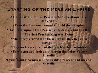 Starting of the Persian Empire Around 612 B.C., the Persians had overthrown the Assyrians. Then the Persians started to build their empire. The first Empire of the Persians started around 550 B.C. The first Persian King was Cyrus. When they started with their empire, they began to expand it. They took over some of the neighboring countries. They extended their empire from the Indus Valley-Anatolia. Cyrus's army conquered the Fertile Crescent and most of Anatolia. 