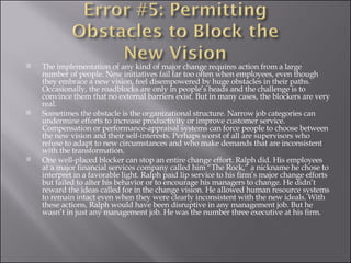 The implementation of any kind of major change requires action from a large number of people. New initiatives fail far too often when employees, even though they embrace a new vision, feel disempowered by huge obstacles in their paths. Occasionally, the roadblocks are only in people’s heads and the challenge is to convince them that no external barriers exist. But in many cases, the blockers are very real. Sometimes the obstacle is the organizational structure. Narrow job categories can undermine efforts to increase productivity or improve customer service. Compensation or performance-appraisal systems can force people to choose between the new vision and their self-interests. Perhaps worst of all are supervisors who refuse to adapt to new circumstances and who make demands that are inconsistent with the transformation. One well-placed blocker can stop an entire change effort. Ralph did. His employees at a major financial services company called him “The Rock,” a nickname he chose to interpret in a favorable light. Ralph paid lip service to his firm’s major change efforts but failed to alter his behavior or to encourage his managers to change. He didn’t reward the ideas called for in the change vision. He allowed human resource systems to remain intact even when they were clearly inconsistent with the new ideals. With these actions, Ralph would have been disruptive in any management job. But he wasn’t in just any management job. He was the number three executive at his firm. 