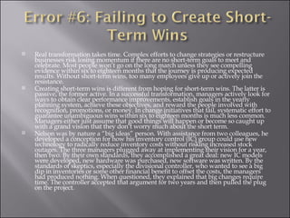 Real transformation takes time. Complex efforts to change strategies or restructure businesses risk losing momentum if there are no short-term goals to meet and celebrate. Most people won’t go on the long march unless they see compelling evidence within six to eighteen months that the journey is producing expected results. Without short-term wins, too many employees give up or actively join the resistance. Creating short-term wins is different from hoping for short-term wins. The latter is passive, the former active. In a successful transformation, managers actively look for ways to obtain clear performance improvements, establish goals in the yearly planning system, achieve these objectives, and reward the people involved with recognition, promotions, or money. In change initiatives that fail, systematic effort to guarantee unambiguous wins within six to eighteen months is much less common. Managers either just assume that good things will happen or become so caught up with a grand vision that they don’t worry much about the short term. Nelson was by nature a “big ideas” person. With assistance from two colleagues, he developed a conception for how his inventory control (IC) group could use new technology to radically reduce inventory costs without risking increased stock outages. The three managers plugged away at implementing their vision for a year, then two. By their own standards, they accomplished a great deal: new IC models were developed, new hardware was purchased, new software was written. By the standards of skeptics, especially the divisional controller, who wanted to see a big dip in inventories or some other financial benefit to offset the costs, the managers had produced nothing. When questioned, they explained that big changes require time. The controller accepted that argument for two years and then pulled the plug on the project.  