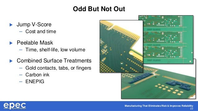 Manufacturing That Eliminates Risk & Improves Reliability
22
Odd But Not Out
 Jump V-Score
– Cost and time
 Peelable Mask
– Time, shelf-life, low volume
 Combined Surface Treatments
– Gold contacts, tabs, or fingers
– Carbon ink
– ENEPIG
 