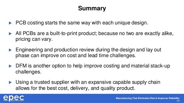 Manufacturing That Eliminates Risk & Improves Reliability
24
Summary
 PCB costing starts the same way with each unique design.
 All PCBs are a built-to-print product; because no two are exactly alike,
pricing can vary.
 Engineering and production review during the design and lay out
phase can improve on cost and lead time challenges.
 DFM is another option to help improve costing and material stack-up
challenges.
 Using a trusted supplier with an expansive capable supply chain
allows for the best cost, delivery, and quality product.
 