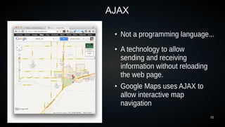 AJAX

 ●
     Not a programming language...
 ●
     A technology to allow
     sending and receiving
     information without reloading
     the web page.
 ●
     Google Maps uses AJAX to
     allow interactive map
     navigation
                                     10
 