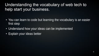 Understanding the vocabulary of web tech to
help start your business.

●
    You can learn to code but learning the vocabulary is an easier
    first step
●
    Understand how your ideas can be implemented
●
    Explain your ideas better




                                                                     6
 