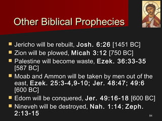 8484
Other Biblical PropheciesOther Biblical Prophecies
 Jericho will be rebuilt,Jericho will be rebuilt, Josh. 6:26Josh. 6:26 [1451 BC][1451 BC]
 Zion will be plowed,Zion will be plowed, Micah 3:12Micah 3:12 [750 BC][750 BC]
 Palestine will become waste,Palestine will become waste, Ezek. 36:33-35Ezek. 36:33-35
[587 BC][587 BC]
 Moab and Ammon will be taken by men out of theMoab and Ammon will be taken by men out of the
east,east, Ezek. 25:3-4,9-10; Jer. 48:47; 49:6Ezek. 25:3-4,9-10; Jer. 48:47; 49:6
[600 BC][600 BC]
 Edom will be conquered,Edom will be conquered, Jer. 49:16-18Jer. 49:16-18 [600 BC][600 BC]
 Nineveh will be destroyed,Nineveh will be destroyed, Nah. 1:14Nah. 1:14;; Zeph.Zeph.
2:13-152:13-15
 