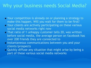 Why your business needs Social Media?

  Your competition is already on or planning a strategy to
  make this happen. Will you wait for them to be first?
  Your clients are actively participating on these various
  social media networks right now
  That ratio of 1 unhappy customer tells 20, was written
  before social media, the average person on facebook has
  over 200 friends they are connected to
  Instantaneous communications between you and your
  clients/prospects
  Quickly diffuse any situation that might arise by being a
  part of these various social media networks
 